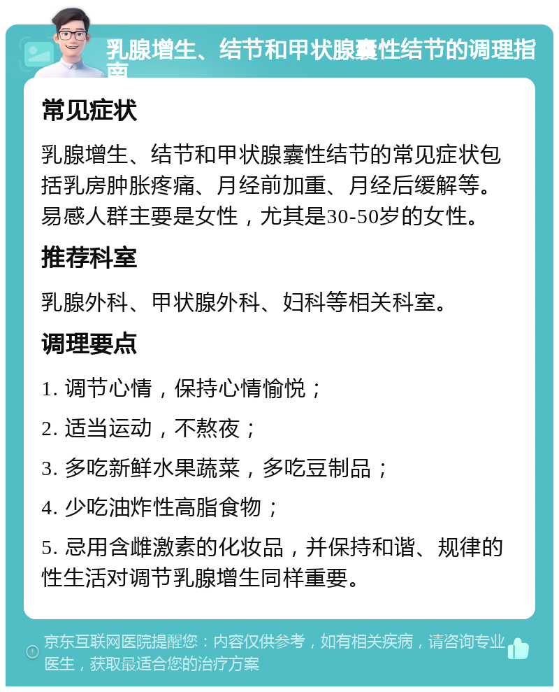 乳腺增生、结节和甲状腺囊性结节的调理指南 常见症状 乳腺增生、结节和甲状腺囊性结节的常见症状包括乳房肿胀疼痛、月经前加重、月经后缓解等。易感人群主要是女性，尤其是30-50岁的女性。 推荐科室 乳腺外科、甲状腺外科、妇科等相关科室。 调理要点 1. 调节心情，保持心情愉悦； 2. 适当运动，不熬夜； 3. 多吃新鲜水果蔬菜，多吃豆制品； 4. 少吃油炸性高脂食物； 5. 忌用含雌激素的化妆品，并保持和谐、规律的性生活对调节乳腺增生同样重要。