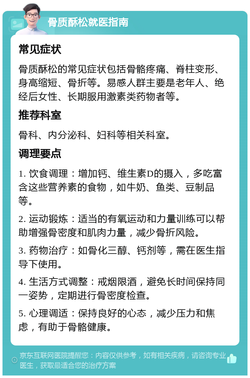 骨质酥松就医指南 常见症状 骨质酥松的常见症状包括骨骼疼痛、脊柱变形、身高缩短、骨折等。易感人群主要是老年人、绝经后女性、长期服用激素类药物者等。 推荐科室 骨科、内分泌科、妇科等相关科室。 调理要点 1. 饮食调理：增加钙、维生素D的摄入，多吃富含这些营养素的食物，如牛奶、鱼类、豆制品等。 2. 运动锻炼：适当的有氧运动和力量训练可以帮助增强骨密度和肌肉力量，减少骨折风险。 3. 药物治疗：如骨化三醇、钙剂等，需在医生指导下使用。 4. 生活方式调整：戒烟限酒，避免长时间保持同一姿势，定期进行骨密度检查。 5. 心理调适：保持良好的心态，减少压力和焦虑，有助于骨骼健康。