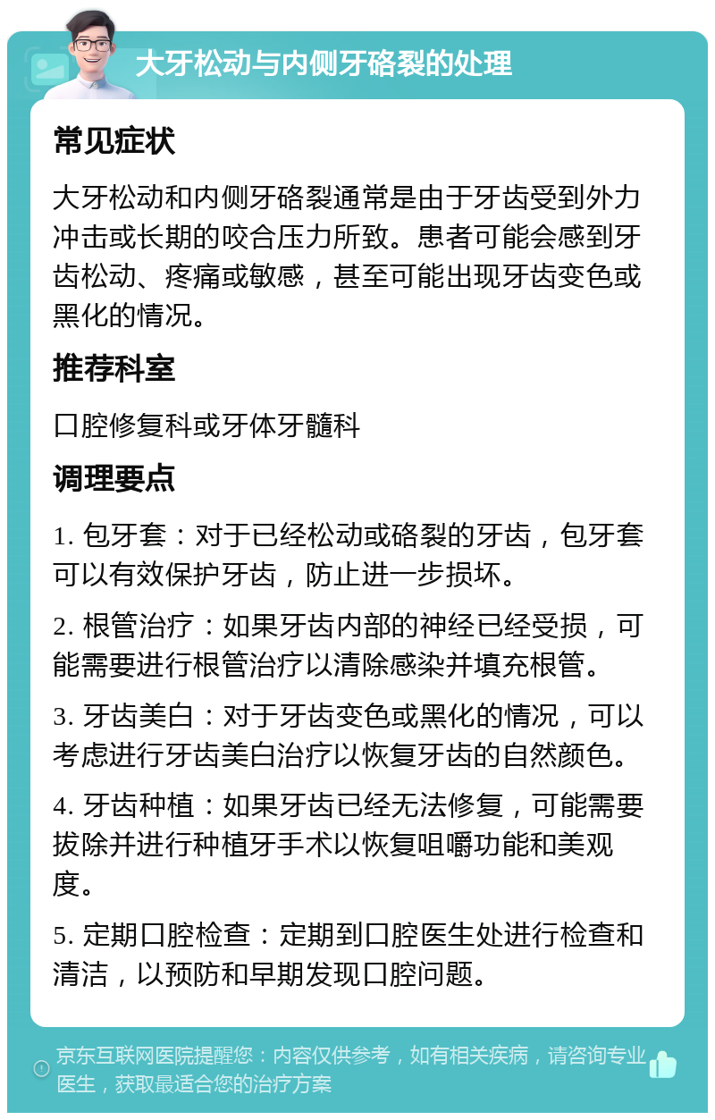 大牙松动与内侧牙硌裂的处理 常见症状 大牙松动和内侧牙硌裂通常是由于牙齿受到外力冲击或长期的咬合压力所致。患者可能会感到牙齿松动、疼痛或敏感，甚至可能出现牙齿变色或黑化的情况。 推荐科室 口腔修复科或牙体牙髓科 调理要点 1. 包牙套：对于已经松动或硌裂的牙齿，包牙套可以有效保护牙齿，防止进一步损坏。 2. 根管治疗：如果牙齿内部的神经已经受损，可能需要进行根管治疗以清除感染并填充根管。 3. 牙齿美白：对于牙齿变色或黑化的情况，可以考虑进行牙齿美白治疗以恢复牙齿的自然颜色。 4. 牙齿种植：如果牙齿已经无法修复，可能需要拔除并进行种植牙手术以恢复咀嚼功能和美观度。 5. 定期口腔检查：定期到口腔医生处进行检查和清洁，以预防和早期发现口腔问题。