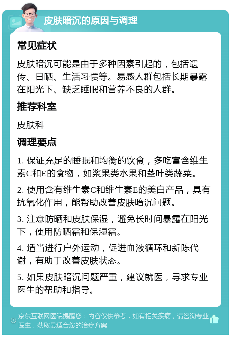 皮肤暗沉的原因与调理 常见症状 皮肤暗沉可能是由于多种因素引起的，包括遗传、日晒、生活习惯等。易感人群包括长期暴露在阳光下、缺乏睡眠和营养不良的人群。 推荐科室 皮肤科 调理要点 1. 保证充足的睡眠和均衡的饮食，多吃富含维生素C和E的食物，如浆果类水果和茎叶类蔬菜。 2. 使用含有维生素C和维生素E的美白产品，具有抗氧化作用，能帮助改善皮肤暗沉问题。 3. 注意防晒和皮肤保湿，避免长时间暴露在阳光下，使用防晒霜和保湿霜。 4. 适当进行户外运动，促进血液循环和新陈代谢，有助于改善皮肤状态。 5. 如果皮肤暗沉问题严重，建议就医，寻求专业医生的帮助和指导。