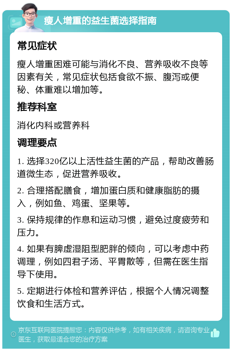 瘦人增重的益生菌选择指南 常见症状 瘦人增重困难可能与消化不良、营养吸收不良等因素有关，常见症状包括食欲不振、腹泻或便秘、体重难以增加等。 推荐科室 消化内科或营养科 调理要点 1. 选择320亿以上活性益生菌的产品，帮助改善肠道微生态，促进营养吸收。 2. 合理搭配膳食，增加蛋白质和健康脂肪的摄入，例如鱼、鸡蛋、坚果等。 3. 保持规律的作息和运动习惯，避免过度疲劳和压力。 4. 如果有脾虚湿阻型肥胖的倾向，可以考虑中药调理，例如四君子汤、平胃散等，但需在医生指导下使用。 5. 定期进行体检和营养评估，根据个人情况调整饮食和生活方式。