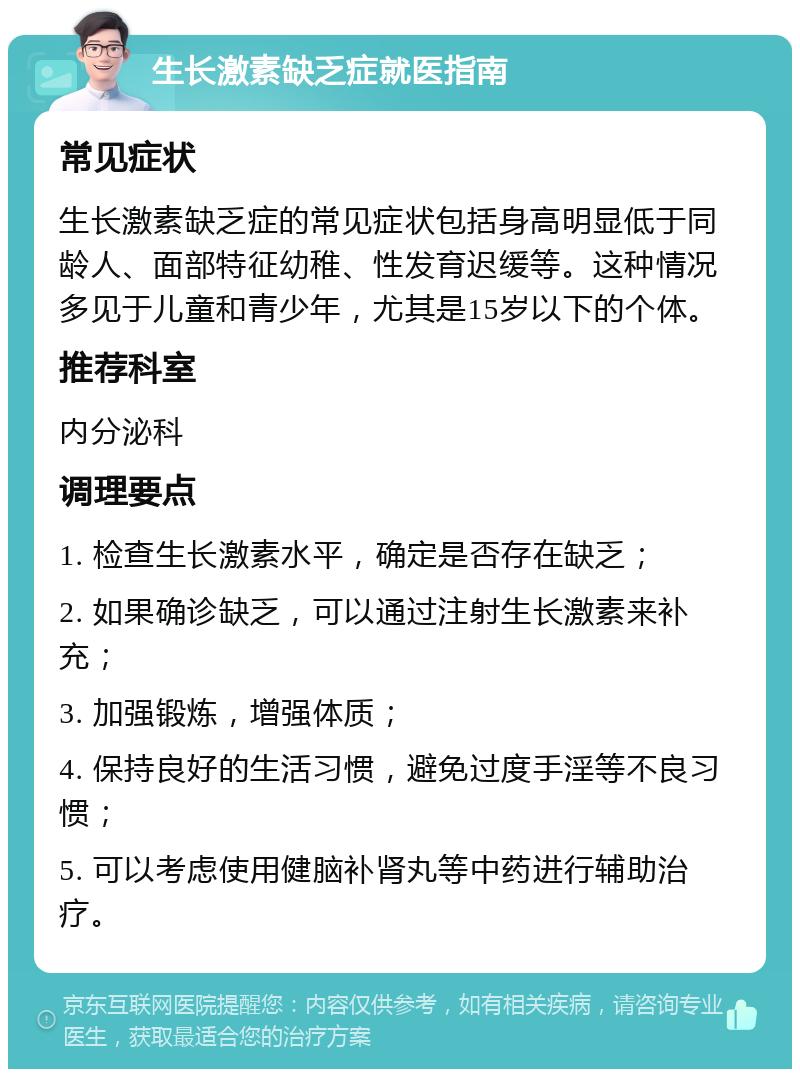 生长激素缺乏症就医指南 常见症状 生长激素缺乏症的常见症状包括身高明显低于同龄人、面部特征幼稚、性发育迟缓等。这种情况多见于儿童和青少年，尤其是15岁以下的个体。 推荐科室 内分泌科 调理要点 1. 检查生长激素水平，确定是否存在缺乏； 2. 如果确诊缺乏，可以通过注射生长激素来补充； 3. 加强锻炼，增强体质； 4. 保持良好的生活习惯，避免过度手淫等不良习惯； 5. 可以考虑使用健脑补肾丸等中药进行辅助治疗。