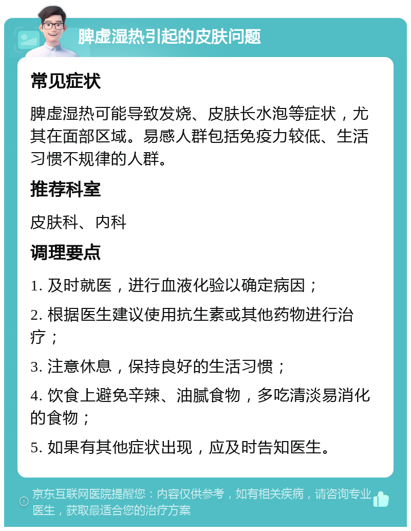 脾虚湿热引起的皮肤问题 常见症状 脾虚湿热可能导致发烧、皮肤长水泡等症状，尤其在面部区域。易感人群包括免疫力较低、生活习惯不规律的人群。 推荐科室 皮肤科、内科 调理要点 1. 及时就医，进行血液化验以确定病因； 2. 根据医生建议使用抗生素或其他药物进行治疗； 3. 注意休息，保持良好的生活习惯； 4. 饮食上避免辛辣、油腻食物，多吃清淡易消化的食物； 5. 如果有其他症状出现，应及时告知医生。