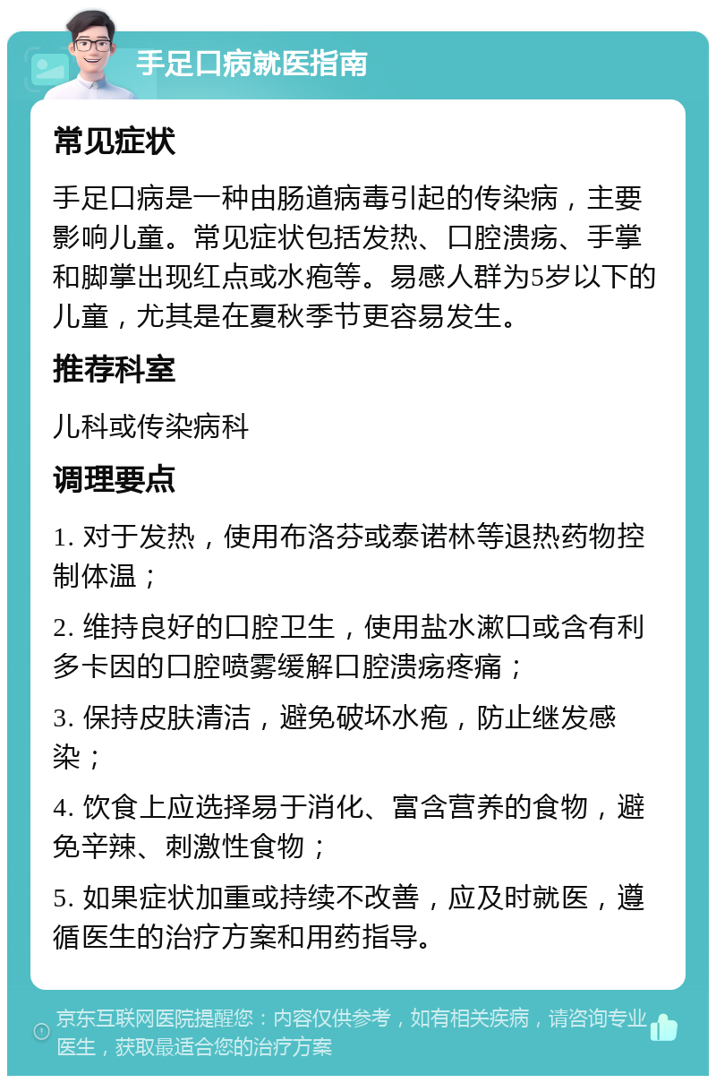 手足口病就医指南 常见症状 手足口病是一种由肠道病毒引起的传染病，主要影响儿童。常见症状包括发热、口腔溃疡、手掌和脚掌出现红点或水疱等。易感人群为5岁以下的儿童，尤其是在夏秋季节更容易发生。 推荐科室 儿科或传染病科 调理要点 1. 对于发热，使用布洛芬或泰诺林等退热药物控制体温； 2. 维持良好的口腔卫生，使用盐水漱口或含有利多卡因的口腔喷雾缓解口腔溃疡疼痛； 3. 保持皮肤清洁，避免破坏水疱，防止继发感染； 4. 饮食上应选择易于消化、富含营养的食物，避免辛辣、刺激性食物； 5. 如果症状加重或持续不改善，应及时就医，遵循医生的治疗方案和用药指导。