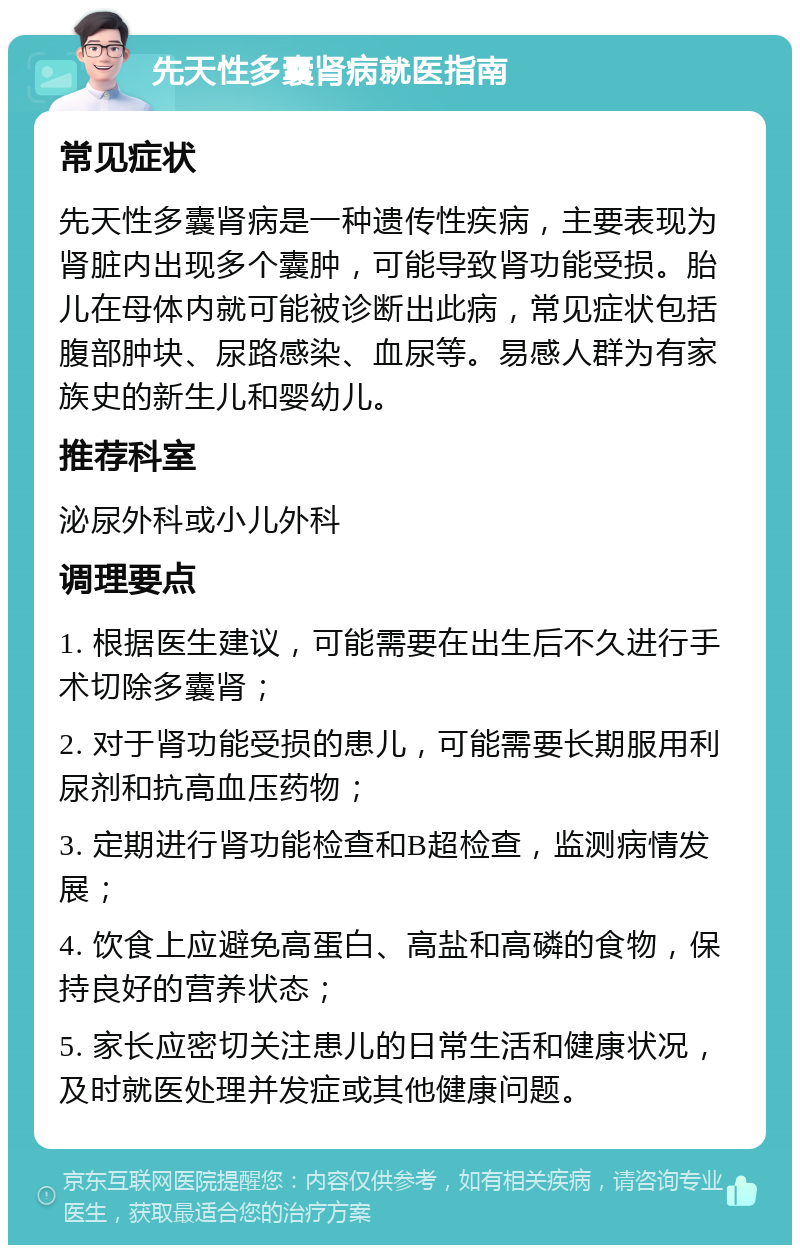 先天性多囊肾病就医指南 常见症状 先天性多囊肾病是一种遗传性疾病，主要表现为肾脏内出现多个囊肿，可能导致肾功能受损。胎儿在母体内就可能被诊断出此病，常见症状包括腹部肿块、尿路感染、血尿等。易感人群为有家族史的新生儿和婴幼儿。 推荐科室 泌尿外科或小儿外科 调理要点 1. 根据医生建议，可能需要在出生后不久进行手术切除多囊肾； 2. 对于肾功能受损的患儿，可能需要长期服用利尿剂和抗高血压药物； 3. 定期进行肾功能检查和B超检查，监测病情发展； 4. 饮食上应避免高蛋白、高盐和高磷的食物，保持良好的营养状态； 5. 家长应密切关注患儿的日常生活和健康状况，及时就医处理并发症或其他健康问题。