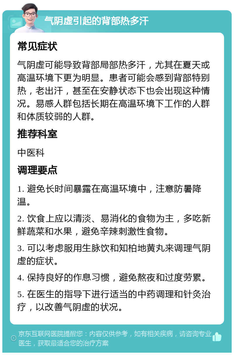 气阴虚引起的背部热多汗 常见症状 气阴虚可能导致背部局部热多汗，尤其在夏天或高温环境下更为明显。患者可能会感到背部特别热，老出汗，甚至在安静状态下也会出现这种情况。易感人群包括长期在高温环境下工作的人群和体质较弱的人群。 推荐科室 中医科 调理要点 1. 避免长时间暴露在高温环境中，注意防暑降温。 2. 饮食上应以清淡、易消化的食物为主，多吃新鲜蔬菜和水果，避免辛辣刺激性食物。 3. 可以考虑服用生脉饮和知柏地黄丸来调理气阴虚的症状。 4. 保持良好的作息习惯，避免熬夜和过度劳累。 5. 在医生的指导下进行适当的中药调理和针灸治疗，以改善气阴虚的状况。