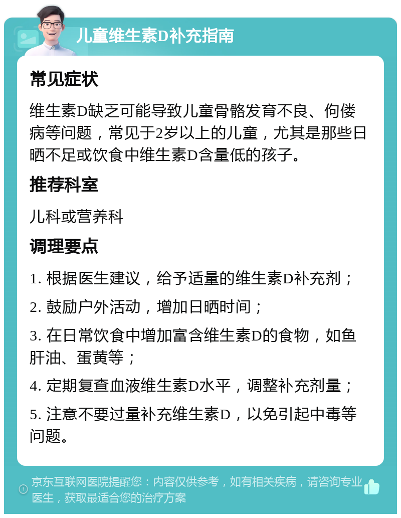 儿童维生素D补充指南 常见症状 维生素D缺乏可能导致儿童骨骼发育不良、佝偻病等问题，常见于2岁以上的儿童，尤其是那些日晒不足或饮食中维生素D含量低的孩子。 推荐科室 儿科或营养科 调理要点 1. 根据医生建议，给予适量的维生素D补充剂； 2. 鼓励户外活动，增加日晒时间； 3. 在日常饮食中增加富含维生素D的食物，如鱼肝油、蛋黄等； 4. 定期复查血液维生素D水平，调整补充剂量； 5. 注意不要过量补充维生素D，以免引起中毒等问题。