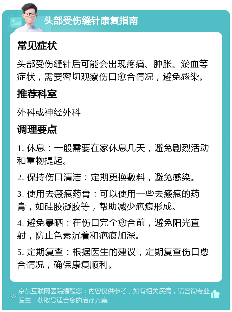 头部受伤缝针康复指南 常见症状 头部受伤缝针后可能会出现疼痛、肿胀、淤血等症状，需要密切观察伤口愈合情况，避免感染。 推荐科室 外科或神经外科 调理要点 1. 休息：一般需要在家休息几天，避免剧烈活动和重物提起。 2. 保持伤口清洁：定期更换敷料，避免感染。 3. 使用去瘢痕药膏：可以使用一些去瘢痕的药膏，如硅胶凝胶等，帮助减少疤痕形成。 4. 避免暴晒：在伤口完全愈合前，避免阳光直射，防止色素沉着和疤痕加深。 5. 定期复查：根据医生的建议，定期复查伤口愈合情况，确保康复顺利。