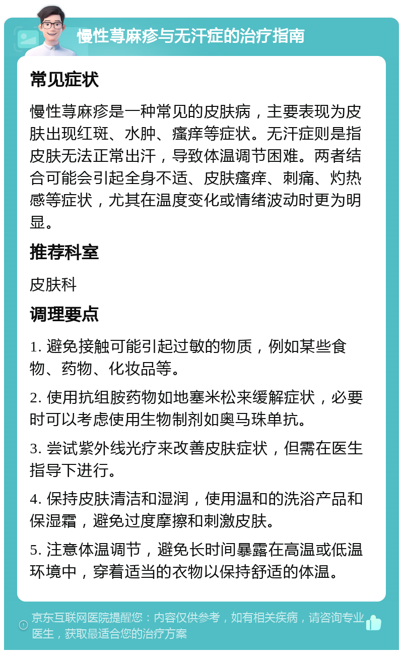 慢性荨麻疹与无汗症的治疗指南 常见症状 慢性荨麻疹是一种常见的皮肤病，主要表现为皮肤出现红斑、水肿、瘙痒等症状。无汗症则是指皮肤无法正常出汗，导致体温调节困难。两者结合可能会引起全身不适、皮肤瘙痒、刺痛、灼热感等症状，尤其在温度变化或情绪波动时更为明显。 推荐科室 皮肤科 调理要点 1. 避免接触可能引起过敏的物质，例如某些食物、药物、化妆品等。 2. 使用抗组胺药物如地塞米松来缓解症状，必要时可以考虑使用生物制剂如奥马珠单抗。 3. 尝试紫外线光疗来改善皮肤症状，但需在医生指导下进行。 4. 保持皮肤清洁和湿润，使用温和的洗浴产品和保湿霜，避免过度摩擦和刺激皮肤。 5. 注意体温调节，避免长时间暴露在高温或低温环境中，穿着适当的衣物以保持舒适的体温。