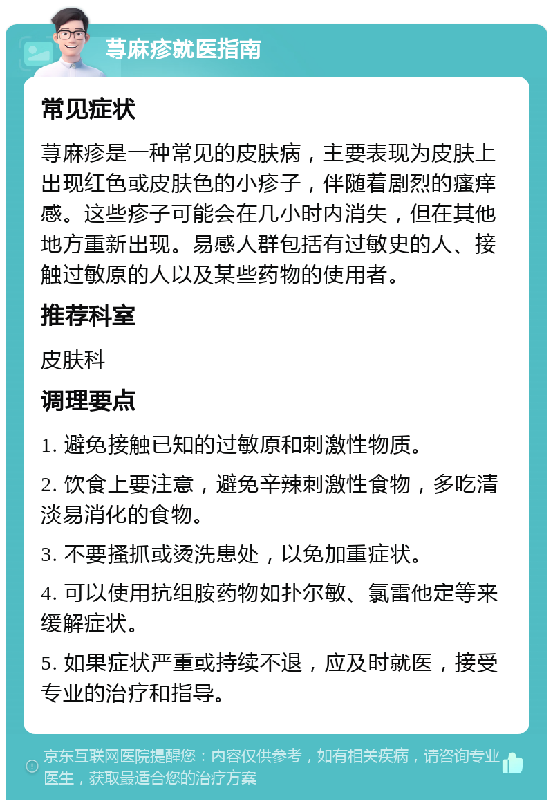 荨麻疹就医指南 常见症状 荨麻疹是一种常见的皮肤病，主要表现为皮肤上出现红色或皮肤色的小疹子，伴随着剧烈的瘙痒感。这些疹子可能会在几小时内消失，但在其他地方重新出现。易感人群包括有过敏史的人、接触过敏原的人以及某些药物的使用者。 推荐科室 皮肤科 调理要点 1. 避免接触已知的过敏原和刺激性物质。 2. 饮食上要注意，避免辛辣刺激性食物，多吃清淡易消化的食物。 3. 不要搔抓或烫洗患处，以免加重症状。 4. 可以使用抗组胺药物如扑尔敏、氯雷他定等来缓解症状。 5. 如果症状严重或持续不退，应及时就医，接受专业的治疗和指导。