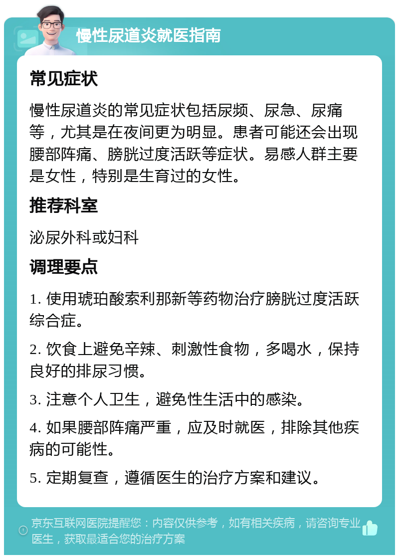 慢性尿道炎就医指南 常见症状 慢性尿道炎的常见症状包括尿频、尿急、尿痛等，尤其是在夜间更为明显。患者可能还会出现腰部阵痛、膀胱过度活跃等症状。易感人群主要是女性，特别是生育过的女性。 推荐科室 泌尿外科或妇科 调理要点 1. 使用琥珀酸索利那新等药物治疗膀胱过度活跃综合症。 2. 饮食上避免辛辣、刺激性食物，多喝水，保持良好的排尿习惯。 3. 注意个人卫生，避免性生活中的感染。 4. 如果腰部阵痛严重，应及时就医，排除其他疾病的可能性。 5. 定期复查，遵循医生的治疗方案和建议。