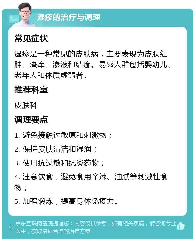 湿疹的治疗与调理 常见症状 湿疹是一种常见的皮肤病，主要表现为皮肤红肿、瘙痒、渗液和结痂。易感人群包括婴幼儿、老年人和体质虚弱者。 推荐科室 皮肤科 调理要点 1. 避免接触过敏原和刺激物； 2. 保持皮肤清洁和湿润； 3. 使用抗过敏和抗炎药物； 4. 注意饮食，避免食用辛辣、油腻等刺激性食物； 5. 加强锻炼，提高身体免疫力。