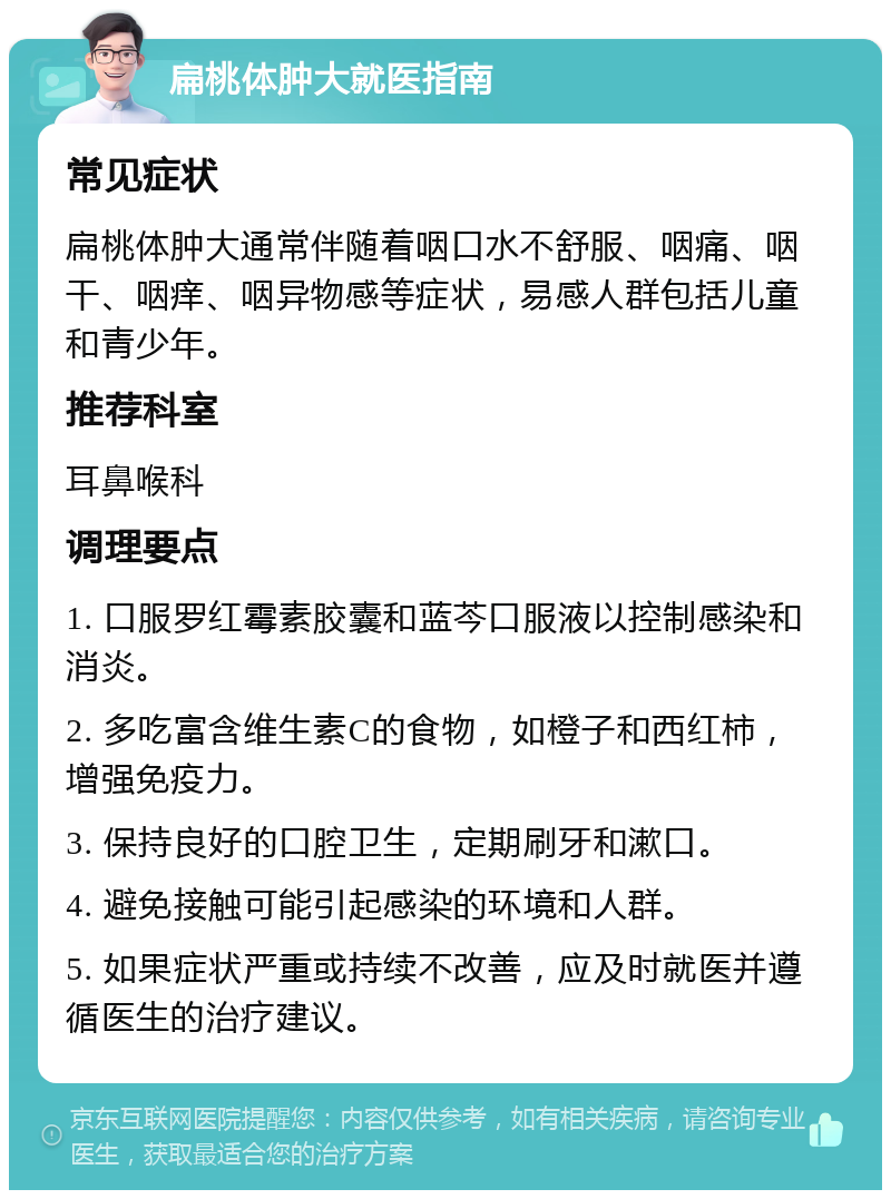 扁桃体肿大就医指南 常见症状 扁桃体肿大通常伴随着咽口水不舒服、咽痛、咽干、咽痒、咽异物感等症状，易感人群包括儿童和青少年。 推荐科室 耳鼻喉科 调理要点 1. 口服罗红霉素胶囊和蓝芩口服液以控制感染和消炎。 2. 多吃富含维生素C的食物，如橙子和西红柿，增强免疫力。 3. 保持良好的口腔卫生，定期刷牙和漱口。 4. 避免接触可能引起感染的环境和人群。 5. 如果症状严重或持续不改善，应及时就医并遵循医生的治疗建议。