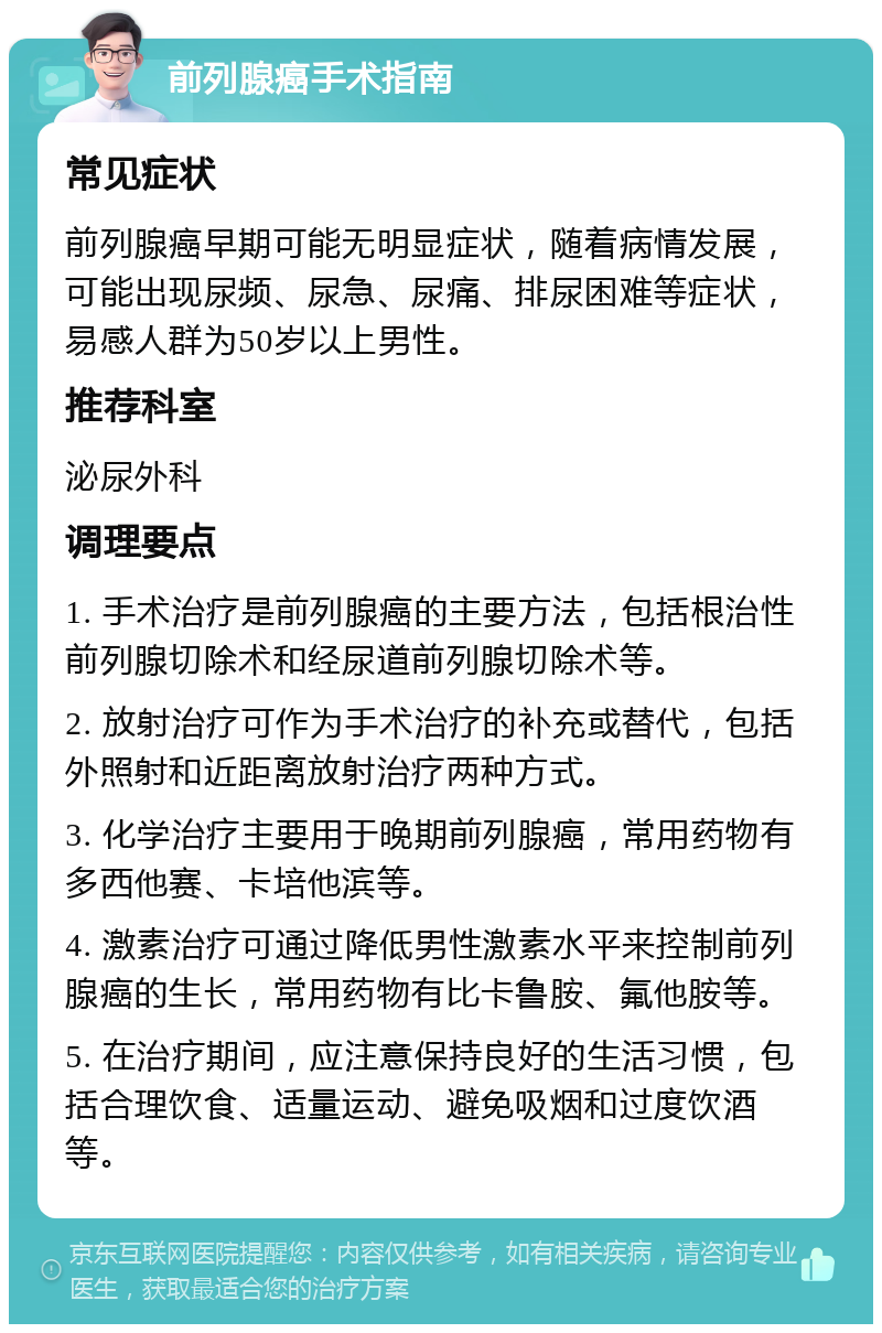 前列腺癌手术指南 常见症状 前列腺癌早期可能无明显症状，随着病情发展，可能出现尿频、尿急、尿痛、排尿困难等症状，易感人群为50岁以上男性。 推荐科室 泌尿外科 调理要点 1. 手术治疗是前列腺癌的主要方法，包括根治性前列腺切除术和经尿道前列腺切除术等。 2. 放射治疗可作为手术治疗的补充或替代，包括外照射和近距离放射治疗两种方式。 3. 化学治疗主要用于晚期前列腺癌，常用药物有多西他赛、卡培他滨等。 4. 激素治疗可通过降低男性激素水平来控制前列腺癌的生长，常用药物有比卡鲁胺、氟他胺等。 5. 在治疗期间，应注意保持良好的生活习惯，包括合理饮食、适量运动、避免吸烟和过度饮酒等。