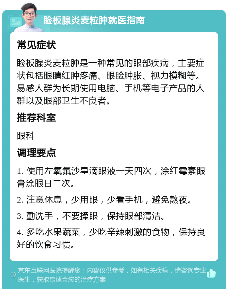 睑板腺炎麦粒肿就医指南 常见症状 睑板腺炎麦粒肿是一种常见的眼部疾病，主要症状包括眼睛红肿疼痛、眼睑肿胀、视力模糊等。易感人群为长期使用电脑、手机等电子产品的人群以及眼部卫生不良者。 推荐科室 眼科 调理要点 1. 使用左氧氟沙星滴眼液一天四次，涂红霉素眼膏涂眼日二次。 2. 注意休息，少用眼，少看手机，避免熬夜。 3. 勤洗手，不要揉眼，保持眼部清洁。 4. 多吃水果蔬菜，少吃辛辣刺激的食物，保持良好的饮食习惯。