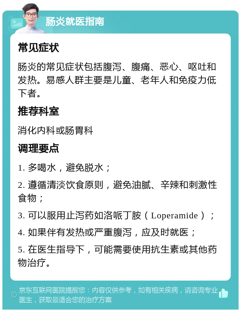 肠炎就医指南 常见症状 肠炎的常见症状包括腹泻、腹痛、恶心、呕吐和发热。易感人群主要是儿童、老年人和免疫力低下者。 推荐科室 消化内科或肠胃科 调理要点 1. 多喝水，避免脱水； 2. 遵循清淡饮食原则，避免油腻、辛辣和刺激性食物； 3. 可以服用止泻药如洛哌丁胺（Loperamide）； 4. 如果伴有发热或严重腹泻，应及时就医； 5. 在医生指导下，可能需要使用抗生素或其他药物治疗。