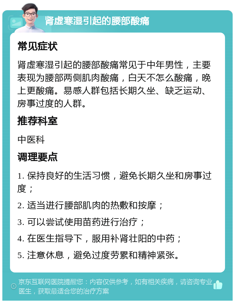 肾虚寒湿引起的腰部酸痛 常见症状 肾虚寒湿引起的腰部酸痛常见于中年男性，主要表现为腰部两侧肌肉酸痛，白天不怎么酸痛，晚上更酸痛。易感人群包括长期久坐、缺乏运动、房事过度的人群。 推荐科室 中医科 调理要点 1. 保持良好的生活习惯，避免长期久坐和房事过度； 2. 适当进行腰部肌肉的热敷和按摩； 3. 可以尝试使用苗药进行治疗； 4. 在医生指导下，服用补肾壮阳的中药； 5. 注意休息，避免过度劳累和精神紧张。