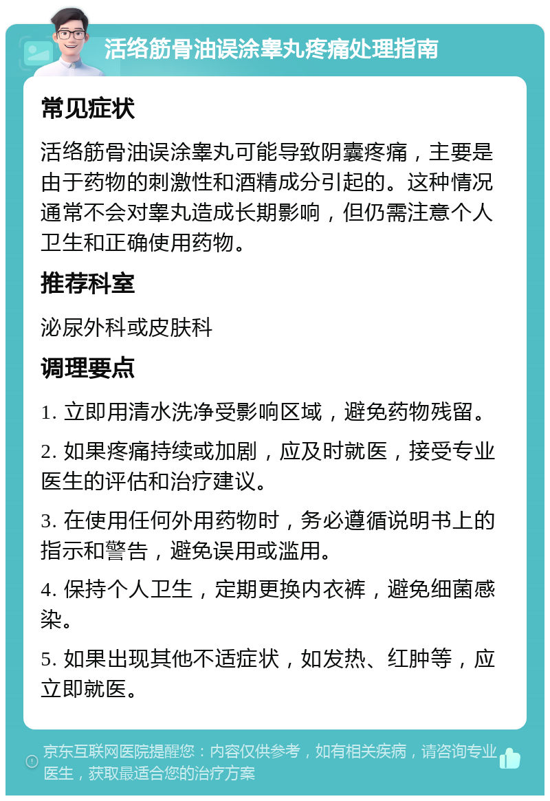 活络筋骨油误涂睾丸疼痛处理指南 常见症状 活络筋骨油误涂睾丸可能导致阴囊疼痛，主要是由于药物的刺激性和酒精成分引起的。这种情况通常不会对睾丸造成长期影响，但仍需注意个人卫生和正确使用药物。 推荐科室 泌尿外科或皮肤科 调理要点 1. 立即用清水洗净受影响区域，避免药物残留。 2. 如果疼痛持续或加剧，应及时就医，接受专业医生的评估和治疗建议。 3. 在使用任何外用药物时，务必遵循说明书上的指示和警告，避免误用或滥用。 4. 保持个人卫生，定期更换内衣裤，避免细菌感染。 5. 如果出现其他不适症状，如发热、红肿等，应立即就医。