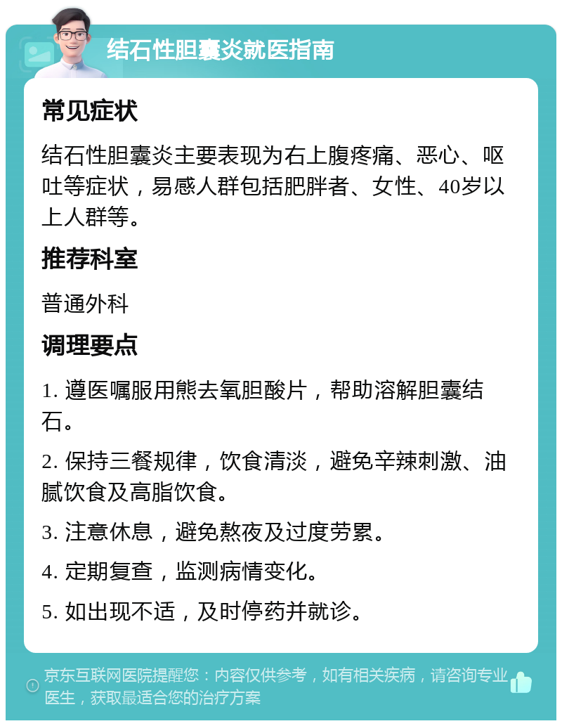 结石性胆囊炎就医指南 常见症状 结石性胆囊炎主要表现为右上腹疼痛、恶心、呕吐等症状，易感人群包括肥胖者、女性、40岁以上人群等。 推荐科室 普通外科 调理要点 1. 遵医嘱服用熊去氧胆酸片，帮助溶解胆囊结石。 2. 保持三餐规律，饮食清淡，避免辛辣刺激、油腻饮食及高脂饮食。 3. 注意休息，避免熬夜及过度劳累。 4. 定期复查，监测病情变化。 5. 如出现不适，及时停药并就诊。