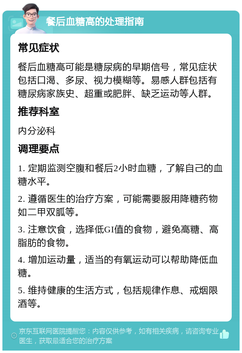 餐后血糖高的处理指南 常见症状 餐后血糖高可能是糖尿病的早期信号，常见症状包括口渴、多尿、视力模糊等。易感人群包括有糖尿病家族史、超重或肥胖、缺乏运动等人群。 推荐科室 内分泌科 调理要点 1. 定期监测空腹和餐后2小时血糖，了解自己的血糖水平。 2. 遵循医生的治疗方案，可能需要服用降糖药物如二甲双胍等。 3. 注意饮食，选择低GI值的食物，避免高糖、高脂肪的食物。 4. 增加运动量，适当的有氧运动可以帮助降低血糖。 5. 维持健康的生活方式，包括规律作息、戒烟限酒等。