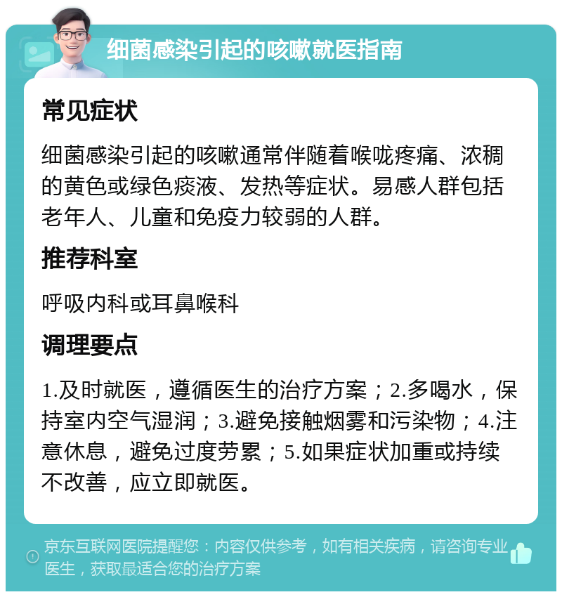 细菌感染引起的咳嗽就医指南 常见症状 细菌感染引起的咳嗽通常伴随着喉咙疼痛、浓稠的黄色或绿色痰液、发热等症状。易感人群包括老年人、儿童和免疫力较弱的人群。 推荐科室 呼吸内科或耳鼻喉科 调理要点 1.及时就医，遵循医生的治疗方案；2.多喝水，保持室内空气湿润；3.避免接触烟雾和污染物；4.注意休息，避免过度劳累；5.如果症状加重或持续不改善，应立即就医。