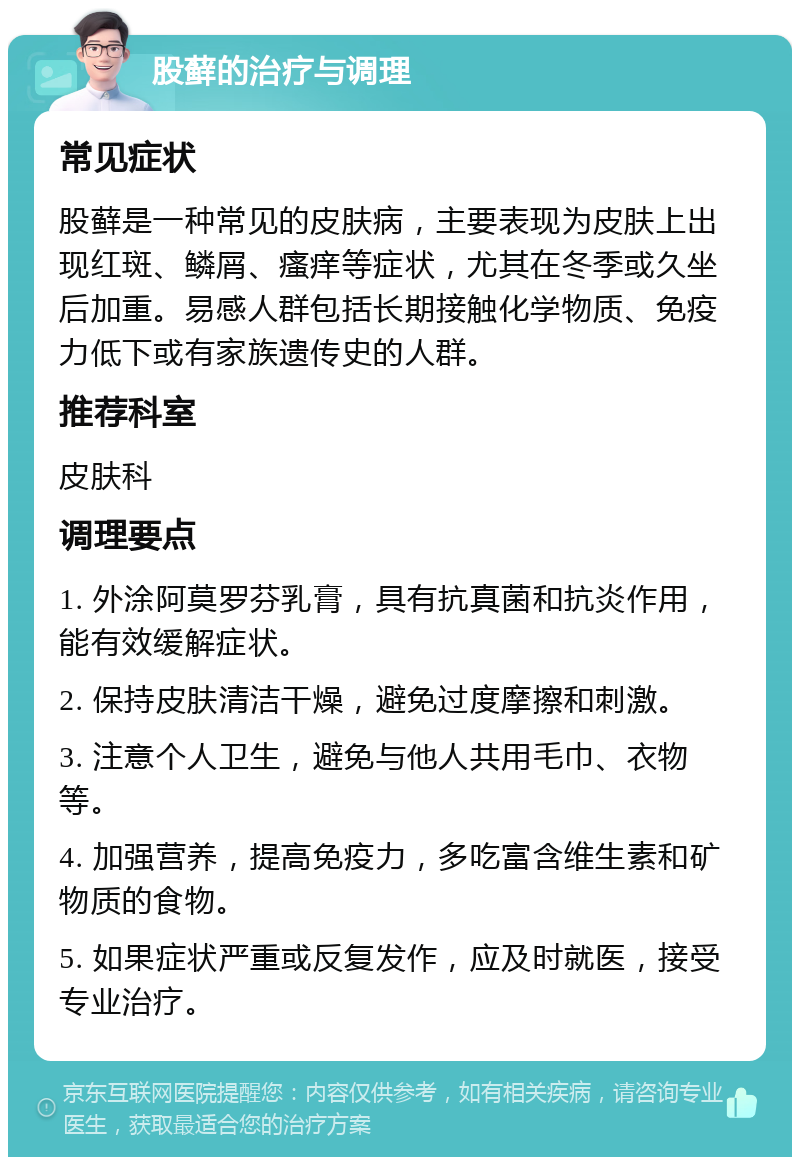 股藓的治疗与调理 常见症状 股藓是一种常见的皮肤病，主要表现为皮肤上出现红斑、鳞屑、瘙痒等症状，尤其在冬季或久坐后加重。易感人群包括长期接触化学物质、免疫力低下或有家族遗传史的人群。 推荐科室 皮肤科 调理要点 1. 外涂阿莫罗芬乳膏，具有抗真菌和抗炎作用，能有效缓解症状。 2. 保持皮肤清洁干燥，避免过度摩擦和刺激。 3. 注意个人卫生，避免与他人共用毛巾、衣物等。 4. 加强营养，提高免疫力，多吃富含维生素和矿物质的食物。 5. 如果症状严重或反复发作，应及时就医，接受专业治疗。