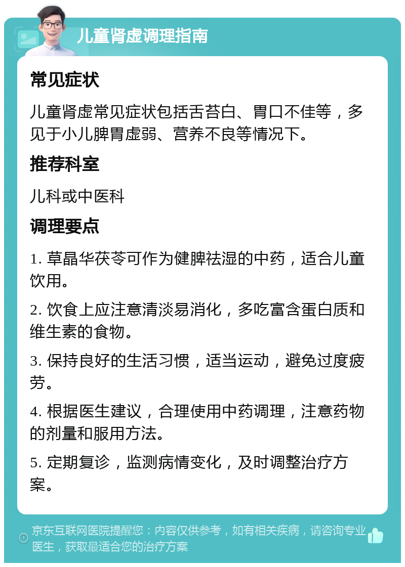 儿童肾虚调理指南 常见症状 儿童肾虚常见症状包括舌苔白、胃口不佳等，多见于小儿脾胃虚弱、营养不良等情况下。 推荐科室 儿科或中医科 调理要点 1. 草晶华茯苓可作为健脾祛湿的中药，适合儿童饮用。 2. 饮食上应注意清淡易消化，多吃富含蛋白质和维生素的食物。 3. 保持良好的生活习惯，适当运动，避免过度疲劳。 4. 根据医生建议，合理使用中药调理，注意药物的剂量和服用方法。 5. 定期复诊，监测病情变化，及时调整治疗方案。