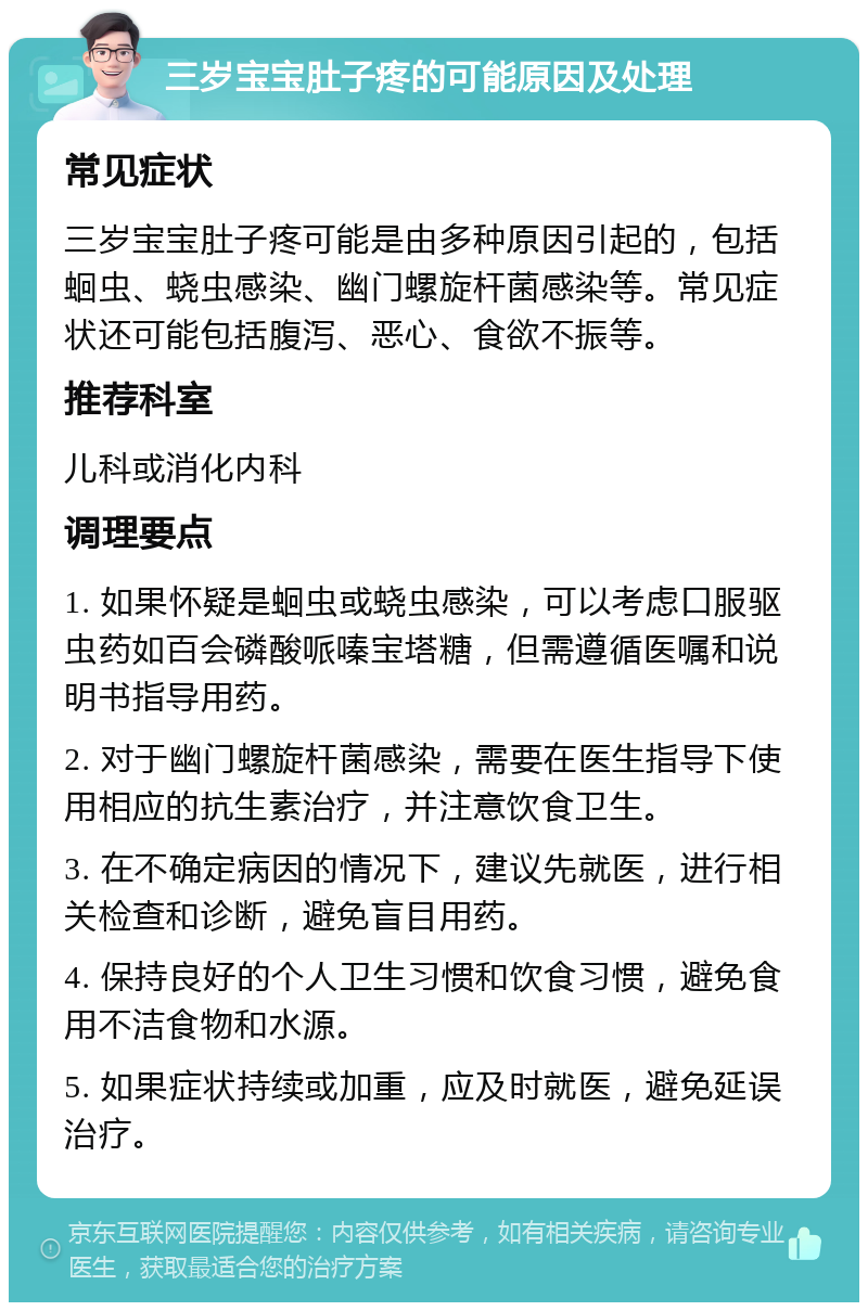 三岁宝宝肚子疼的可能原因及处理 常见症状 三岁宝宝肚子疼可能是由多种原因引起的，包括蛔虫、蛲虫感染、幽门螺旋杆菌感染等。常见症状还可能包括腹泻、恶心、食欲不振等。 推荐科室 儿科或消化内科 调理要点 1. 如果怀疑是蛔虫或蛲虫感染，可以考虑口服驱虫药如百会磷酸哌嗪宝塔糖，但需遵循医嘱和说明书指导用药。 2. 对于幽门螺旋杆菌感染，需要在医生指导下使用相应的抗生素治疗，并注意饮食卫生。 3. 在不确定病因的情况下，建议先就医，进行相关检查和诊断，避免盲目用药。 4. 保持良好的个人卫生习惯和饮食习惯，避免食用不洁食物和水源。 5. 如果症状持续或加重，应及时就医，避免延误治疗。