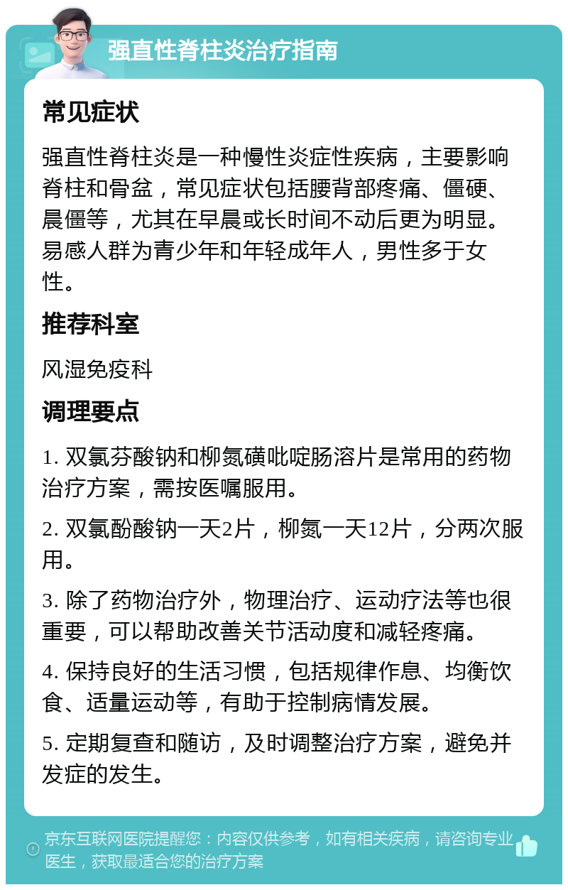 强直性脊柱炎治疗指南 常见症状 强直性脊柱炎是一种慢性炎症性疾病，主要影响脊柱和骨盆，常见症状包括腰背部疼痛、僵硬、晨僵等，尤其在早晨或长时间不动后更为明显。易感人群为青少年和年轻成年人，男性多于女性。 推荐科室 风湿免疫科 调理要点 1. 双氯芬酸钠和柳氮磺吡啶肠溶片是常用的药物治疗方案，需按医嘱服用。 2. 双氯酚酸钠一天2片，柳氮一天12片，分两次服用。 3. 除了药物治疗外，物理治疗、运动疗法等也很重要，可以帮助改善关节活动度和减轻疼痛。 4. 保持良好的生活习惯，包括规律作息、均衡饮食、适量运动等，有助于控制病情发展。 5. 定期复查和随访，及时调整治疗方案，避免并发症的发生。