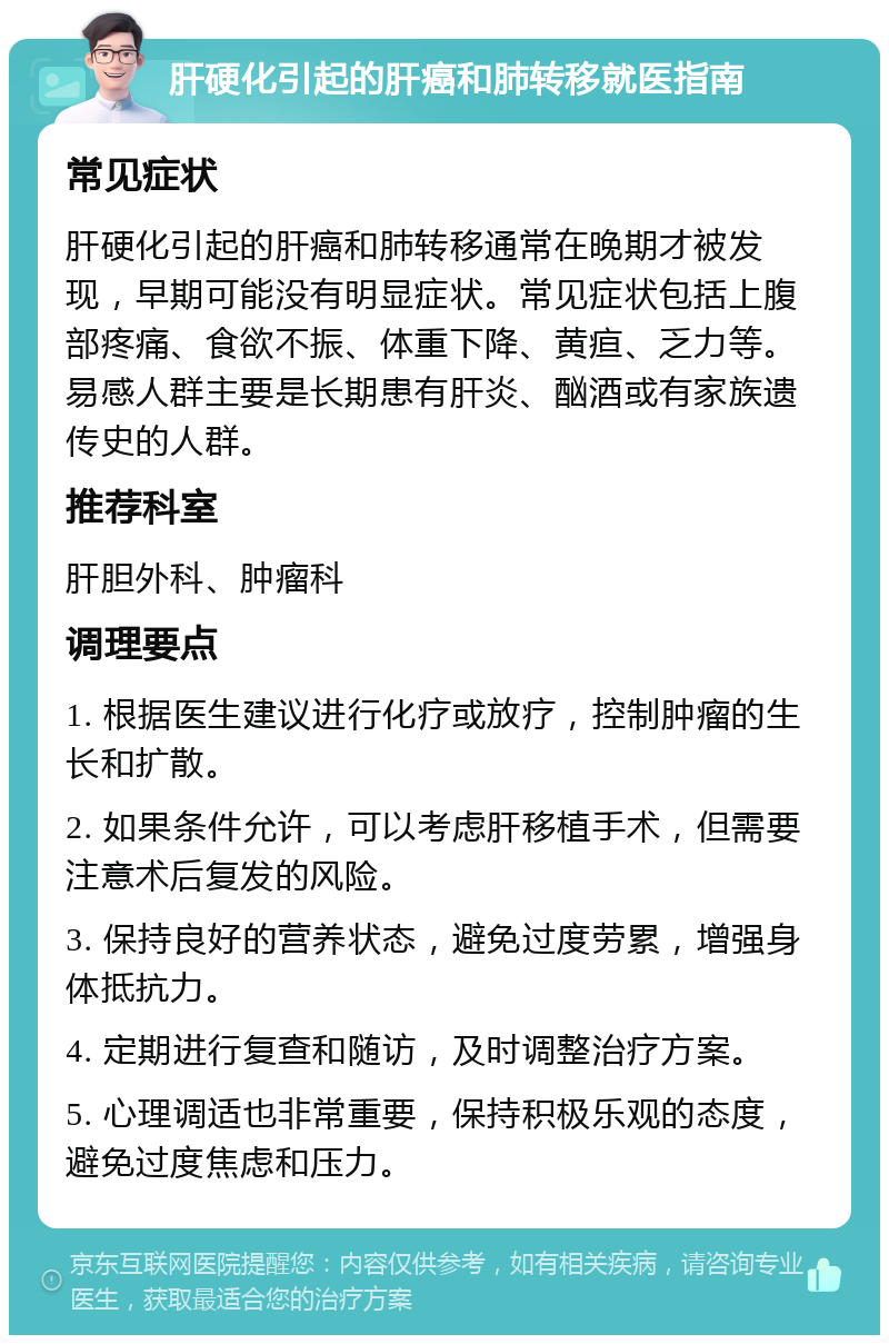 肝硬化引起的肝癌和肺转移就医指南 常见症状 肝硬化引起的肝癌和肺转移通常在晚期才被发现，早期可能没有明显症状。常见症状包括上腹部疼痛、食欲不振、体重下降、黄疸、乏力等。易感人群主要是长期患有肝炎、酗酒或有家族遗传史的人群。 推荐科室 肝胆外科、肿瘤科 调理要点 1. 根据医生建议进行化疗或放疗，控制肿瘤的生长和扩散。 2. 如果条件允许，可以考虑肝移植手术，但需要注意术后复发的风险。 3. 保持良好的营养状态，避免过度劳累，增强身体抵抗力。 4. 定期进行复查和随访，及时调整治疗方案。 5. 心理调适也非常重要，保持积极乐观的态度，避免过度焦虑和压力。