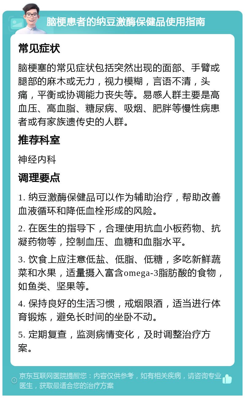 脑梗患者的纳豆激酶保健品使用指南 常见症状 脑梗塞的常见症状包括突然出现的面部、手臂或腿部的麻木或无力，视力模糊，言语不清，头痛，平衡或协调能力丧失等。易感人群主要是高血压、高血脂、糖尿病、吸烟、肥胖等慢性病患者或有家族遗传史的人群。 推荐科室 神经内科 调理要点 1. 纳豆激酶保健品可以作为辅助治疗，帮助改善血液循环和降低血栓形成的风险。 2. 在医生的指导下，合理使用抗血小板药物、抗凝药物等，控制血压、血糖和血脂水平。 3. 饮食上应注意低盐、低脂、低糖，多吃新鲜蔬菜和水果，适量摄入富含omega-3脂肪酸的食物，如鱼类、坚果等。 4. 保持良好的生活习惯，戒烟限酒，适当进行体育锻炼，避免长时间的坐卧不动。 5. 定期复查，监测病情变化，及时调整治疗方案。