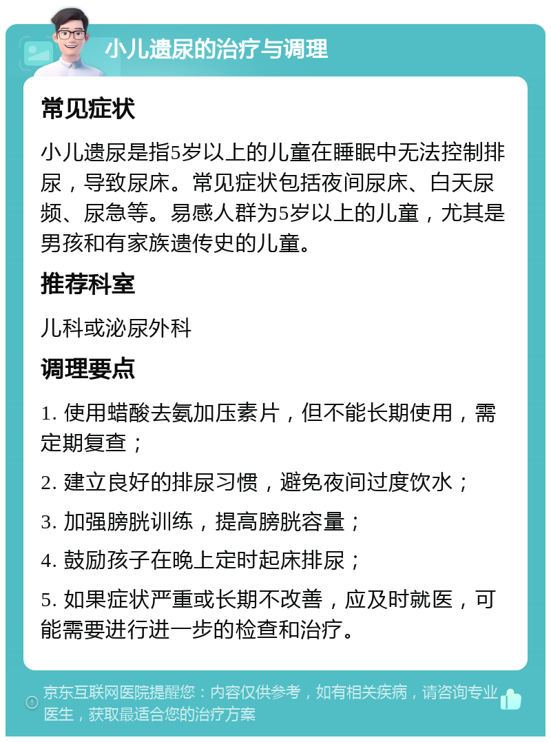 小儿遗尿的治疗与调理 常见症状 小儿遗尿是指5岁以上的儿童在睡眠中无法控制排尿，导致尿床。常见症状包括夜间尿床、白天尿频、尿急等。易感人群为5岁以上的儿童，尤其是男孩和有家族遗传史的儿童。 推荐科室 儿科或泌尿外科 调理要点 1. 使用蜡酸去氨加压素片，但不能长期使用，需定期复查； 2. 建立良好的排尿习惯，避免夜间过度饮水； 3. 加强膀胱训练，提高膀胱容量； 4. 鼓励孩子在晚上定时起床排尿； 5. 如果症状严重或长期不改善，应及时就医，可能需要进行进一步的检查和治疗。