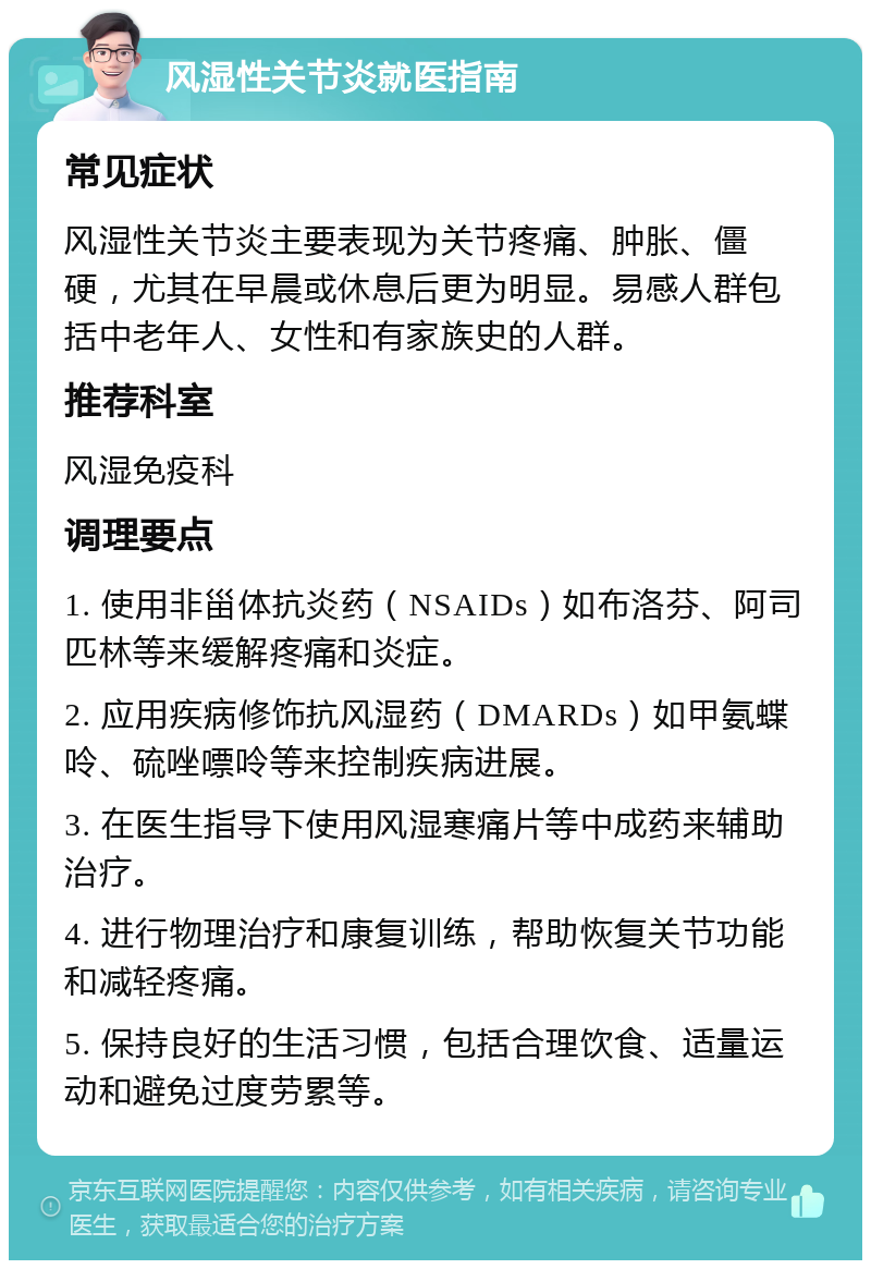 风湿性关节炎就医指南 常见症状 风湿性关节炎主要表现为关节疼痛、肿胀、僵硬，尤其在早晨或休息后更为明显。易感人群包括中老年人、女性和有家族史的人群。 推荐科室 风湿免疫科 调理要点 1. 使用非甾体抗炎药（NSAIDs）如布洛芬、阿司匹林等来缓解疼痛和炎症。 2. 应用疾病修饰抗风湿药（DMARDs）如甲氨蝶呤、硫唑嘌呤等来控制疾病进展。 3. 在医生指导下使用风湿寒痛片等中成药来辅助治疗。 4. 进行物理治疗和康复训练，帮助恢复关节功能和减轻疼痛。 5. 保持良好的生活习惯，包括合理饮食、适量运动和避免过度劳累等。