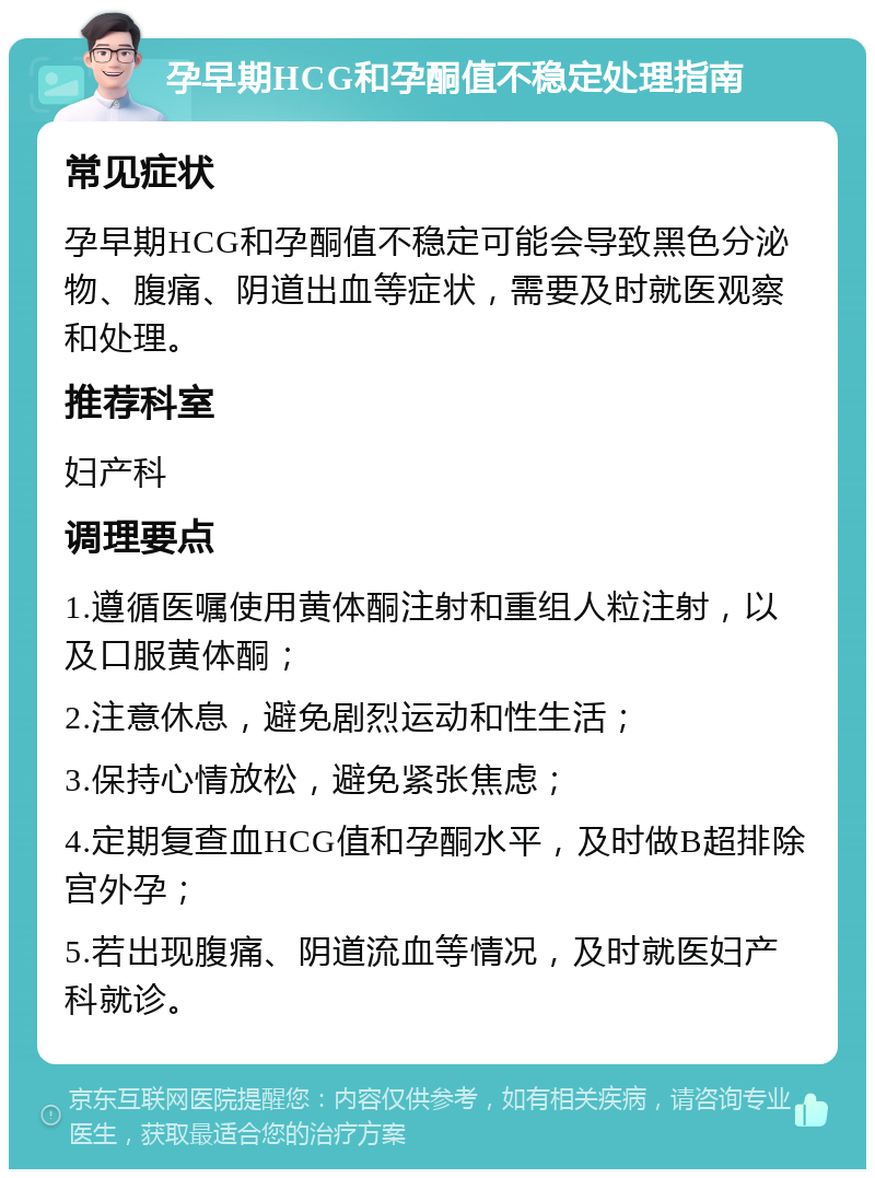 孕早期HCG和孕酮值不稳定处理指南 常见症状 孕早期HCG和孕酮值不稳定可能会导致黑色分泌物、腹痛、阴道出血等症状，需要及时就医观察和处理。 推荐科室 妇产科 调理要点 1.遵循医嘱使用黄体酮注射和重组人粒注射，以及口服黄体酮； 2.注意休息，避免剧烈运动和性生活； 3.保持心情放松，避免紧张焦虑； 4.定期复查血HCG值和孕酮水平，及时做B超排除宫外孕； 5.若出现腹痛、阴道流血等情况，及时就医妇产科就诊。