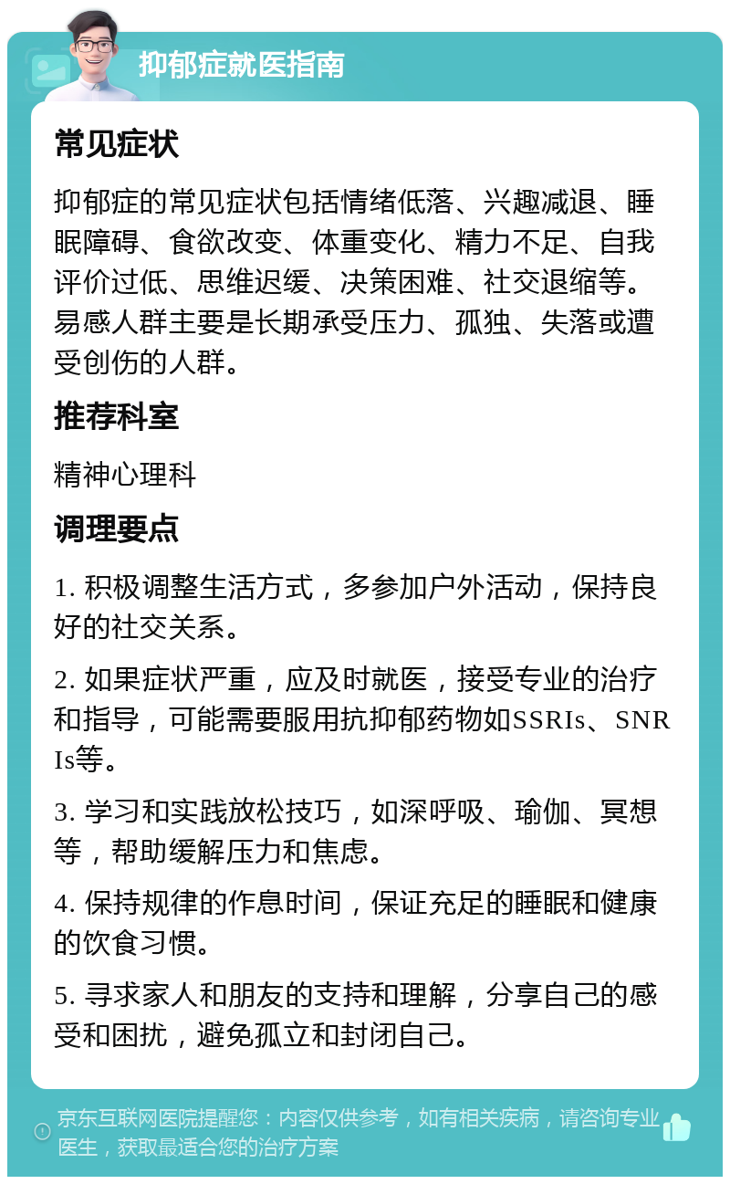 抑郁症就医指南 常见症状 抑郁症的常见症状包括情绪低落、兴趣减退、睡眠障碍、食欲改变、体重变化、精力不足、自我评价过低、思维迟缓、决策困难、社交退缩等。易感人群主要是长期承受压力、孤独、失落或遭受创伤的人群。 推荐科室 精神心理科 调理要点 1. 积极调整生活方式，多参加户外活动，保持良好的社交关系。 2. 如果症状严重，应及时就医，接受专业的治疗和指导，可能需要服用抗抑郁药物如SSRIs、SNRIs等。 3. 学习和实践放松技巧，如深呼吸、瑜伽、冥想等，帮助缓解压力和焦虑。 4. 保持规律的作息时间，保证充足的睡眠和健康的饮食习惯。 5. 寻求家人和朋友的支持和理解，分享自己的感受和困扰，避免孤立和封闭自己。