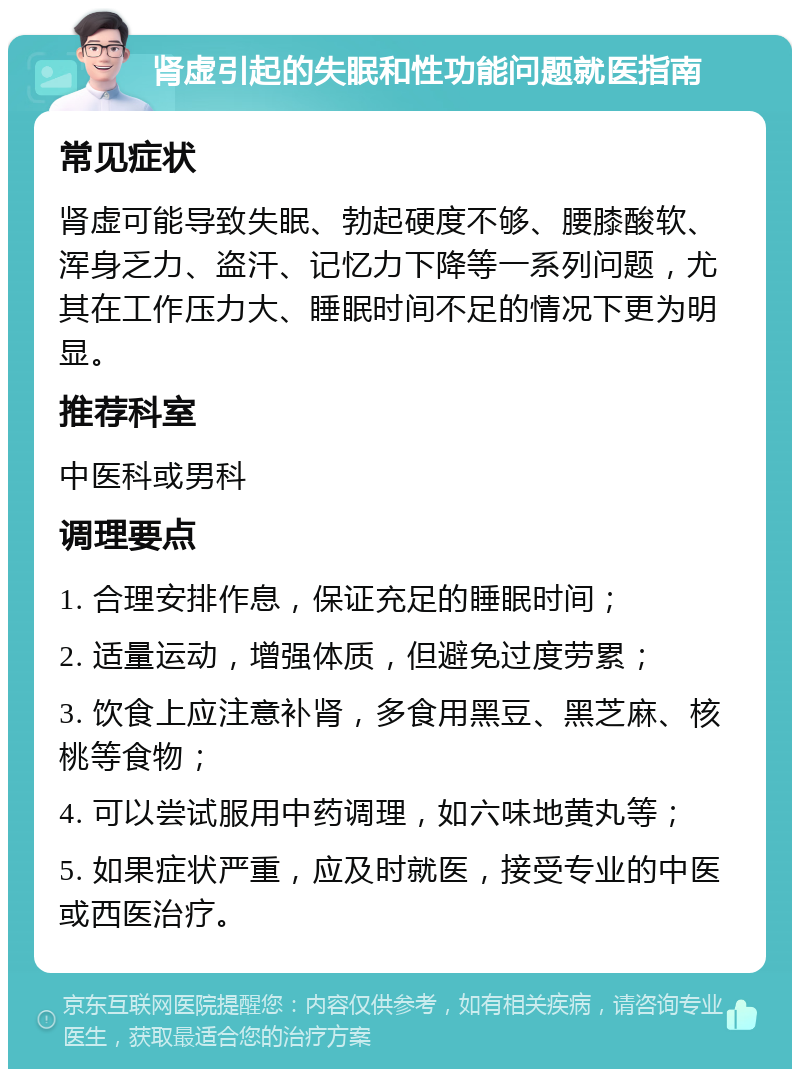 肾虚引起的失眠和性功能问题就医指南 常见症状 肾虚可能导致失眠、勃起硬度不够、腰膝酸软、浑身乏力、盗汗、记忆力下降等一系列问题，尤其在工作压力大、睡眠时间不足的情况下更为明显。 推荐科室 中医科或男科 调理要点 1. 合理安排作息，保证充足的睡眠时间； 2. 适量运动，增强体质，但避免过度劳累； 3. 饮食上应注意补肾，多食用黑豆、黑芝麻、核桃等食物； 4. 可以尝试服用中药调理，如六味地黄丸等； 5. 如果症状严重，应及时就医，接受专业的中医或西医治疗。