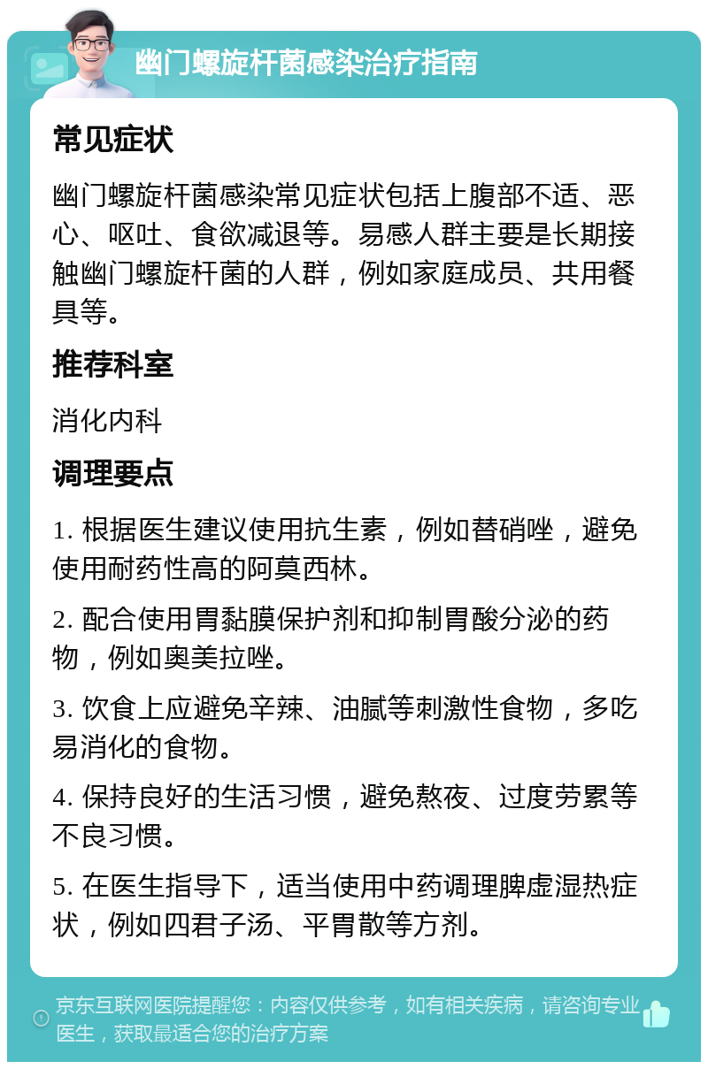 幽门螺旋杆菌感染治疗指南 常见症状 幽门螺旋杆菌感染常见症状包括上腹部不适、恶心、呕吐、食欲减退等。易感人群主要是长期接触幽门螺旋杆菌的人群，例如家庭成员、共用餐具等。 推荐科室 消化内科 调理要点 1. 根据医生建议使用抗生素，例如替硝唑，避免使用耐药性高的阿莫西林。 2. 配合使用胃黏膜保护剂和抑制胃酸分泌的药物，例如奥美拉唑。 3. 饮食上应避免辛辣、油腻等刺激性食物，多吃易消化的食物。 4. 保持良好的生活习惯，避免熬夜、过度劳累等不良习惯。 5. 在医生指导下，适当使用中药调理脾虚湿热症状，例如四君子汤、平胃散等方剂。