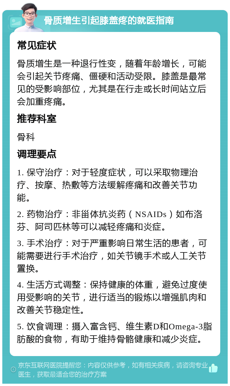 骨质增生引起膝盖疼的就医指南 常见症状 骨质增生是一种退行性变，随着年龄增长，可能会引起关节疼痛、僵硬和活动受限。膝盖是最常见的受影响部位，尤其是在行走或长时间站立后会加重疼痛。 推荐科室 骨科 调理要点 1. 保守治疗：对于轻度症状，可以采取物理治疗、按摩、热敷等方法缓解疼痛和改善关节功能。 2. 药物治疗：非甾体抗炎药（NSAIDs）如布洛芬、阿司匹林等可以减轻疼痛和炎症。 3. 手术治疗：对于严重影响日常生活的患者，可能需要进行手术治疗，如关节镜手术或人工关节置换。 4. 生活方式调整：保持健康的体重，避免过度使用受影响的关节，进行适当的锻炼以增强肌肉和改善关节稳定性。 5. 饮食调理：摄入富含钙、维生素D和Omega-3脂肪酸的食物，有助于维持骨骼健康和减少炎症。