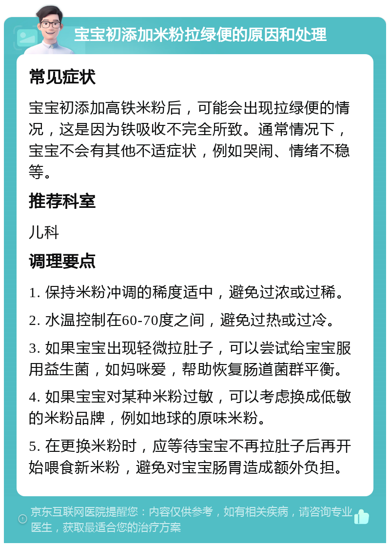 宝宝初添加米粉拉绿便的原因和处理 常见症状 宝宝初添加高铁米粉后，可能会出现拉绿便的情况，这是因为铁吸收不完全所致。通常情况下，宝宝不会有其他不适症状，例如哭闹、情绪不稳等。 推荐科室 儿科 调理要点 1. 保持米粉冲调的稀度适中，避免过浓或过稀。 2. 水温控制在60-70度之间，避免过热或过冷。 3. 如果宝宝出现轻微拉肚子，可以尝试给宝宝服用益生菌，如妈咪爱，帮助恢复肠道菌群平衡。 4. 如果宝宝对某种米粉过敏，可以考虑换成低敏的米粉品牌，例如地球的原味米粉。 5. 在更换米粉时，应等待宝宝不再拉肚子后再开始喂食新米粉，避免对宝宝肠胃造成额外负担。