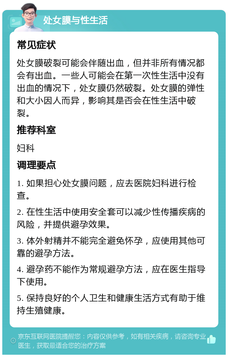 处女膜与性生活 常见症状 处女膜破裂可能会伴随出血，但并非所有情况都会有出血。一些人可能会在第一次性生活中没有出血的情况下，处女膜仍然破裂。处女膜的弹性和大小因人而异，影响其是否会在性生活中破裂。 推荐科室 妇科 调理要点 1. 如果担心处女膜问题，应去医院妇科进行检查。 2. 在性生活中使用安全套可以减少性传播疾病的风险，并提供避孕效果。 3. 体外射精并不能完全避免怀孕，应使用其他可靠的避孕方法。 4. 避孕药不能作为常规避孕方法，应在医生指导下使用。 5. 保持良好的个人卫生和健康生活方式有助于维持生殖健康。