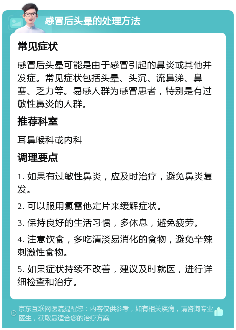 感冒后头晕的处理方法 常见症状 感冒后头晕可能是由于感冒引起的鼻炎或其他并发症。常见症状包括头晕、头沉、流鼻涕、鼻塞、乏力等。易感人群为感冒患者，特别是有过敏性鼻炎的人群。 推荐科室 耳鼻喉科或内科 调理要点 1. 如果有过敏性鼻炎，应及时治疗，避免鼻炎复发。 2. 可以服用氯雷他定片来缓解症状。 3. 保持良好的生活习惯，多休息，避免疲劳。 4. 注意饮食，多吃清淡易消化的食物，避免辛辣刺激性食物。 5. 如果症状持续不改善，建议及时就医，进行详细检查和治疗。