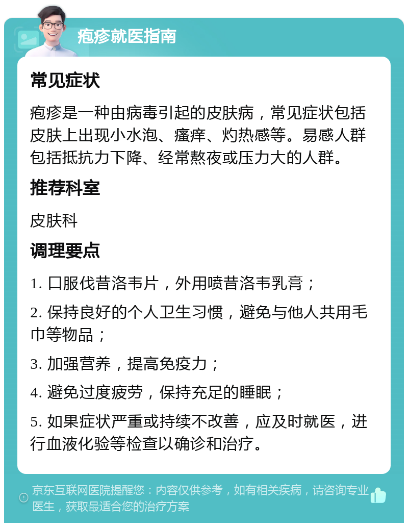 疱疹就医指南 常见症状 疱疹是一种由病毒引起的皮肤病，常见症状包括皮肤上出现小水泡、瘙痒、灼热感等。易感人群包括抵抗力下降、经常熬夜或压力大的人群。 推荐科室 皮肤科 调理要点 1. 口服伐昔洛韦片，外用喷昔洛韦乳膏； 2. 保持良好的个人卫生习惯，避免与他人共用毛巾等物品； 3. 加强营养，提高免疫力； 4. 避免过度疲劳，保持充足的睡眠； 5. 如果症状严重或持续不改善，应及时就医，进行血液化验等检查以确诊和治疗。