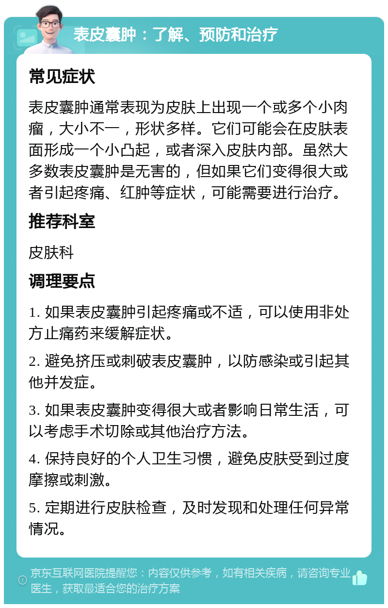 表皮囊肿：了解、预防和治疗 常见症状 表皮囊肿通常表现为皮肤上出现一个或多个小肉瘤，大小不一，形状多样。它们可能会在皮肤表面形成一个小凸起，或者深入皮肤内部。虽然大多数表皮囊肿是无害的，但如果它们变得很大或者引起疼痛、红肿等症状，可能需要进行治疗。 推荐科室 皮肤科 调理要点 1. 如果表皮囊肿引起疼痛或不适，可以使用非处方止痛药来缓解症状。 2. 避免挤压或刺破表皮囊肿，以防感染或引起其他并发症。 3. 如果表皮囊肿变得很大或者影响日常生活，可以考虑手术切除或其他治疗方法。 4. 保持良好的个人卫生习惯，避免皮肤受到过度摩擦或刺激。 5. 定期进行皮肤检查，及时发现和处理任何异常情况。