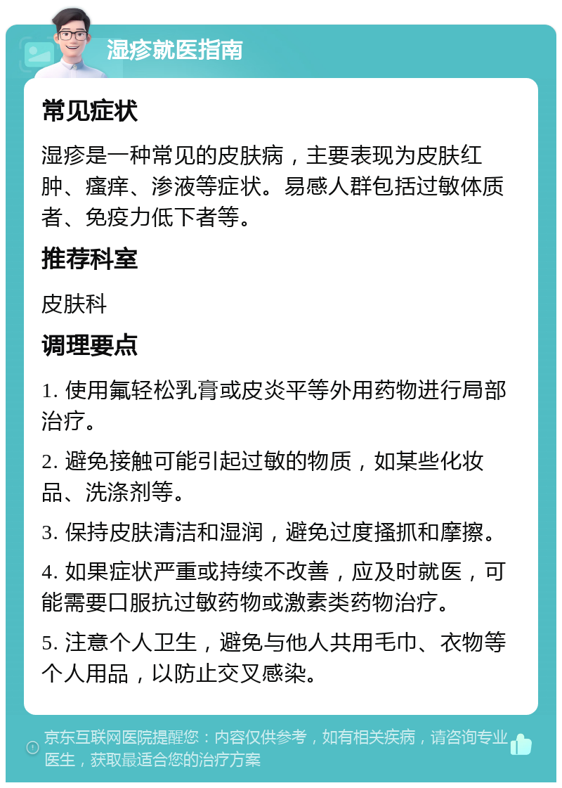 湿疹就医指南 常见症状 湿疹是一种常见的皮肤病，主要表现为皮肤红肿、瘙痒、渗液等症状。易感人群包括过敏体质者、免疫力低下者等。 推荐科室 皮肤科 调理要点 1. 使用氟轻松乳膏或皮炎平等外用药物进行局部治疗。 2. 避免接触可能引起过敏的物质，如某些化妆品、洗涤剂等。 3. 保持皮肤清洁和湿润，避免过度搔抓和摩擦。 4. 如果症状严重或持续不改善，应及时就医，可能需要口服抗过敏药物或激素类药物治疗。 5. 注意个人卫生，避免与他人共用毛巾、衣物等个人用品，以防止交叉感染。