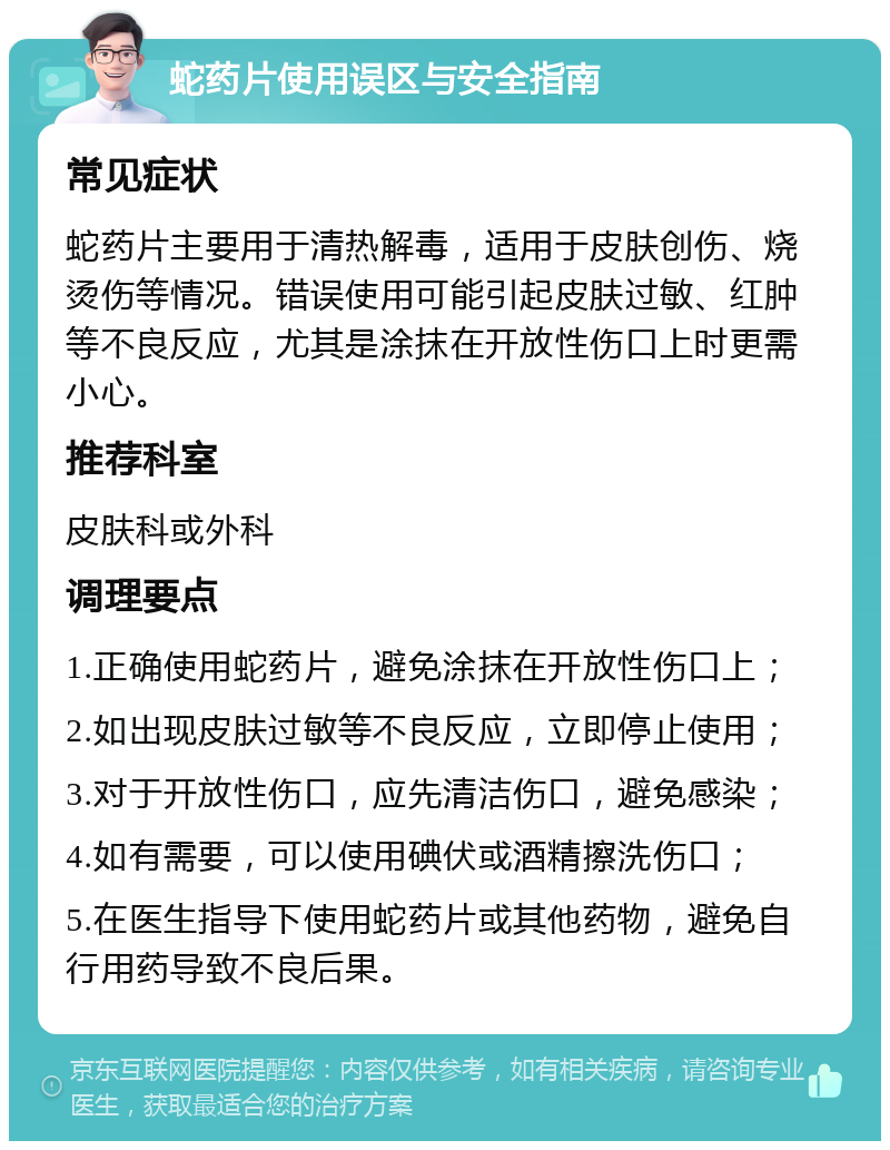 蛇药片使用误区与安全指南 常见症状 蛇药片主要用于清热解毒，适用于皮肤创伤、烧烫伤等情况。错误使用可能引起皮肤过敏、红肿等不良反应，尤其是涂抹在开放性伤口上时更需小心。 推荐科室 皮肤科或外科 调理要点 1.正确使用蛇药片，避免涂抹在开放性伤口上； 2.如出现皮肤过敏等不良反应，立即停止使用； 3.对于开放性伤口，应先清洁伤口，避免感染； 4.如有需要，可以使用碘伏或酒精擦洗伤口； 5.在医生指导下使用蛇药片或其他药物，避免自行用药导致不良后果。