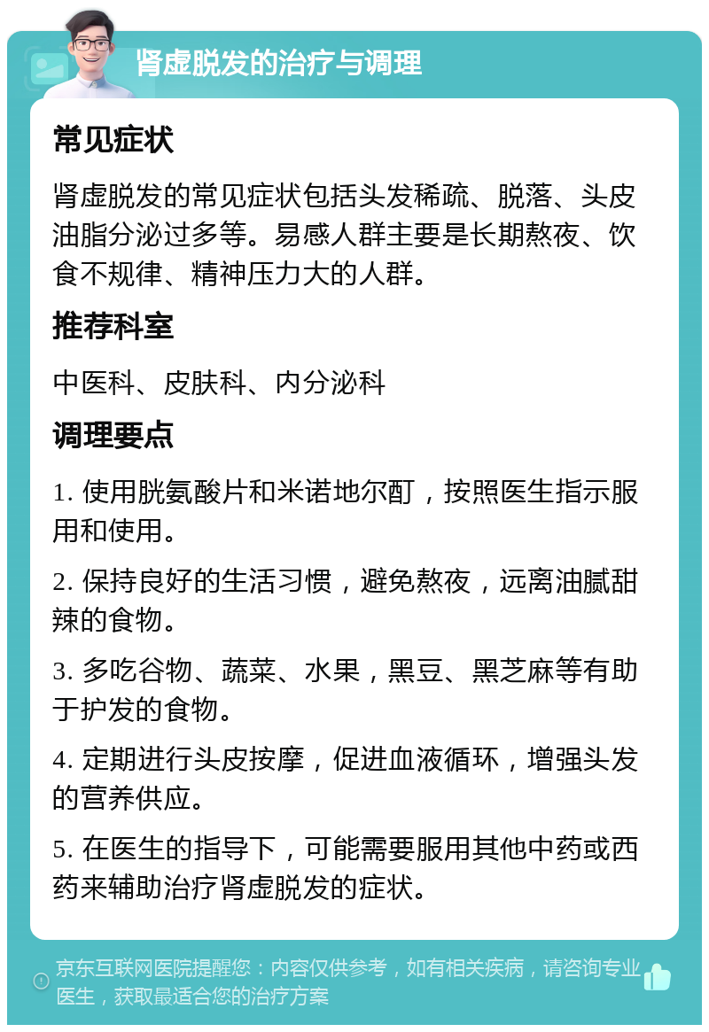 肾虚脱发的治疗与调理 常见症状 肾虚脱发的常见症状包括头发稀疏、脱落、头皮油脂分泌过多等。易感人群主要是长期熬夜、饮食不规律、精神压力大的人群。 推荐科室 中医科、皮肤科、内分泌科 调理要点 1. 使用胱氨酸片和米诺地尔酊，按照医生指示服用和使用。 2. 保持良好的生活习惯，避免熬夜，远离油腻甜辣的食物。 3. 多吃谷物、蔬菜、水果，黑豆、黑芝麻等有助于护发的食物。 4. 定期进行头皮按摩，促进血液循环，增强头发的营养供应。 5. 在医生的指导下，可能需要服用其他中药或西药来辅助治疗肾虚脱发的症状。