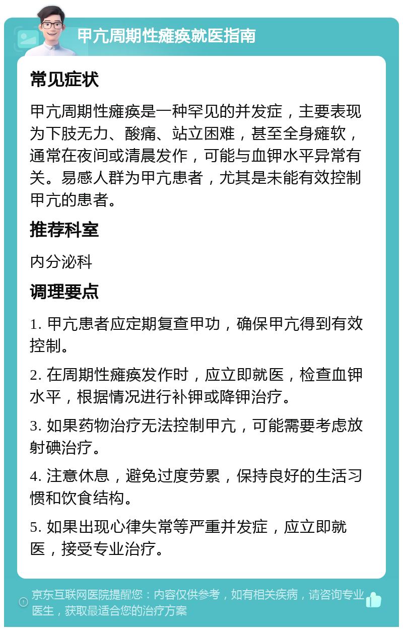 甲亢周期性瘫痪就医指南 常见症状 甲亢周期性瘫痪是一种罕见的并发症，主要表现为下肢无力、酸痛、站立困难，甚至全身瘫软，通常在夜间或清晨发作，可能与血钾水平异常有关。易感人群为甲亢患者，尤其是未能有效控制甲亢的患者。 推荐科室 内分泌科 调理要点 1. 甲亢患者应定期复查甲功，确保甲亢得到有效控制。 2. 在周期性瘫痪发作时，应立即就医，检查血钾水平，根据情况进行补钾或降钾治疗。 3. 如果药物治疗无法控制甲亢，可能需要考虑放射碘治疗。 4. 注意休息，避免过度劳累，保持良好的生活习惯和饮食结构。 5. 如果出现心律失常等严重并发症，应立即就医，接受专业治疗。