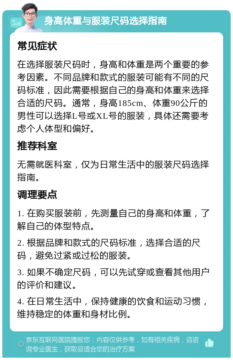 身高体重与服装尺码选择指南 常见症状 在选择服装尺码时，身高和体重是两个重要的参考因素。不同品牌和款式的服装可能有不同的尺码标准，因此需要根据自己的身高和体重来选择合适的尺码。通常，身高185cm、体重90公斤的男性可以选择L号或XL号的服装，具体还需要考虑个人体型和偏好。 推荐科室 无需就医科室，仅为日常生活中的服装尺码选择指南。 调理要点 1. 在购买服装前，先测量自己的身高和体重，了解自己的体型特点。 2. 根据品牌和款式的尺码标准，选择合适的尺码，避免过紧或过松的服装。 3. 如果不确定尺码，可以先试穿或查看其他用户的评价和建议。 4. 在日常生活中，保持健康的饮食和运动习惯，维持稳定的体重和身材比例。