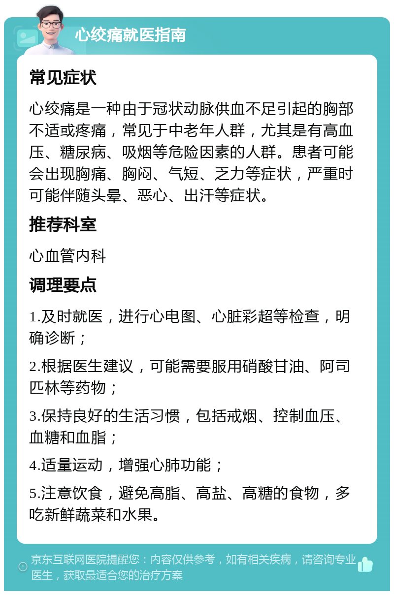 心绞痛就医指南 常见症状 心绞痛是一种由于冠状动脉供血不足引起的胸部不适或疼痛，常见于中老年人群，尤其是有高血压、糖尿病、吸烟等危险因素的人群。患者可能会出现胸痛、胸闷、气短、乏力等症状，严重时可能伴随头晕、恶心、出汗等症状。 推荐科室 心血管内科 调理要点 1.及时就医，进行心电图、心脏彩超等检查，明确诊断； 2.根据医生建议，可能需要服用硝酸甘油、阿司匹林等药物； 3.保持良好的生活习惯，包括戒烟、控制血压、血糖和血脂； 4.适量运动，增强心肺功能； 5.注意饮食，避免高脂、高盐、高糖的食物，多吃新鲜蔬菜和水果。