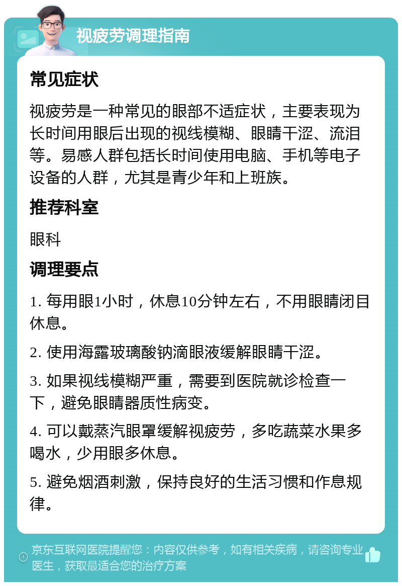 视疲劳调理指南 常见症状 视疲劳是一种常见的眼部不适症状，主要表现为长时间用眼后出现的视线模糊、眼睛干涩、流泪等。易感人群包括长时间使用电脑、手机等电子设备的人群，尤其是青少年和上班族。 推荐科室 眼科 调理要点 1. 每用眼1小时，休息10分钟左右，不用眼睛闭目休息。 2. 使用海露玻璃酸钠滴眼液缓解眼睛干涩。 3. 如果视线模糊严重，需要到医院就诊检查一下，避免眼睛器质性病变。 4. 可以戴蒸汽眼罩缓解视疲劳，多吃蔬菜水果多喝水，少用眼多休息。 5. 避免烟酒刺激，保持良好的生活习惯和作息规律。